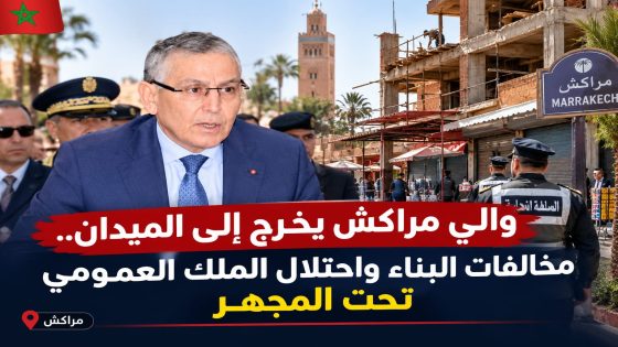 والي مراكش يخرج إلى الميدان.. البناء العشوائي واحتلال الملك العمومي تحت المجهر في أحياء المدينة